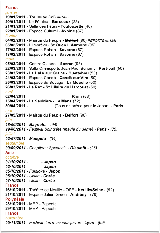 France
janvier
19/01/2011 - Toulouse (31) ANNULÉ 20/01/2011 - Le Fémina - Bordeaux (33) 21/01/2011 - Salle des Fêtes - Toulouzette (40) 22/01/2011 - Espace Culturel - Avoine (37)
février 04/02/2011 - Maison du Peuple - Belfort (90) REPORTÉ en MAI 05/02/2011 - L’Imprévu - St Ouen L’Aumone (95) 17/02/2011 - Espace Rohan - Saverne (67)  18/02/2011 - Espace Rohan - Saverne (67)
mars 05/03/2011 - Centre Culturel - Sevran (93)  22/03/2011 - Salle Omnisports Jean-Paul Bonamy - Port-bail (50) 23/03/2011 - La Halle aux Grains - Quettehou (50) 24/03/2011 - Espace Condé - Condé sur Vire (50) 25/03/2011 - Espace du Bocage - La Mouche (50) 26/03/2011 - Le Rex - St Hilaire du Harcouet (50) avril
02/04/2011 - La Puce à L’oreille 63 - Riom (63)
15/04/2011 - La Saulnière - Le Mans (72) 30/04/2011 - Salle Gaveau (Tous en scène pour le Japon) - Paris
mai
27/05/2011 - Maison du Peuple - Belfort (90) 
juin
18/06/2011 - Bagnolet - (94) 29/06/2011 - Festival Soir d’été (mairie du 3ème) - Paris - (75)
juillet
02/07/2011 - Mauguio - (34)
septembre
09/09/2011 - Chapiteau Spectacle - Dieulefit - (26) Asie
octobre 01/10/2011 - Tokyo - Japon 02/10/2011 - Tokyo - Japon
05/10/2011 - Fukuoka - Japon
06/10/2011 - Ulsan - Corée
07/10/2011 - Ulsan - Corée
France
16/10/2011 - Théâtre de Neuilly - OSE - Neuilly/Seine - (92) 21/10/2011 - Espace Julien Green - Andrésy - (78)
Polynésie
23/10/2011 - MEP - Papeete 29/10/2011 - MEP - Papeete
France novembre
05/11/2011 - Festival des musiques juives - Lyon - (69) 